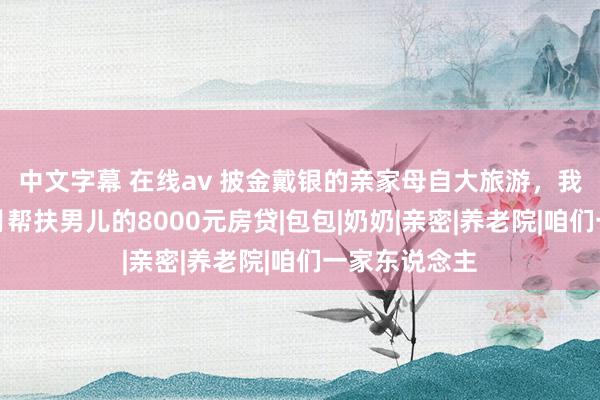 中文字幕 在线av 披金戴银的亲家母自大旅游，我肃静断了每月帮扶男儿的8000元房贷|包包|奶奶|亲密|养老院|咱们一家东说念主