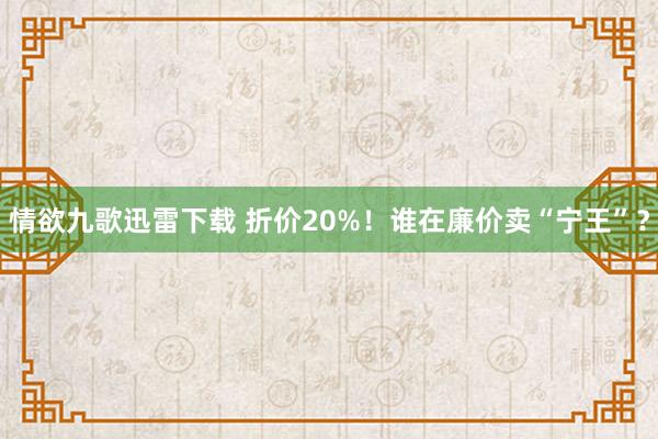 情欲九歌迅雷下载 折价20%！谁在廉价卖“宁王”？