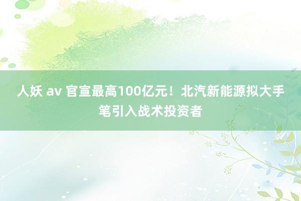 人妖 av 官宣最高100亿元！北汽新能源拟大手笔引入战术投资者