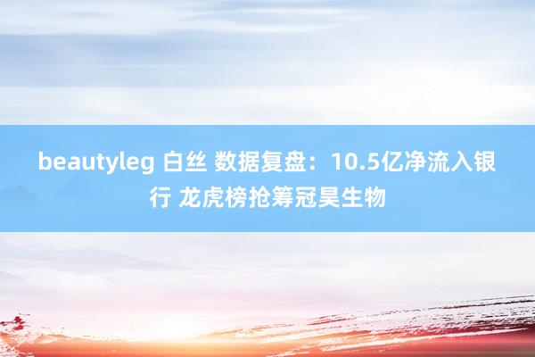 beautyleg 白丝 数据复盘：10.5亿净流入银行 龙虎榜抢筹冠昊生物