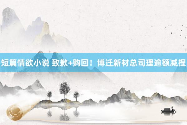 短篇情欲小说 致歉+购回！博迁新材总司理逾额减捏