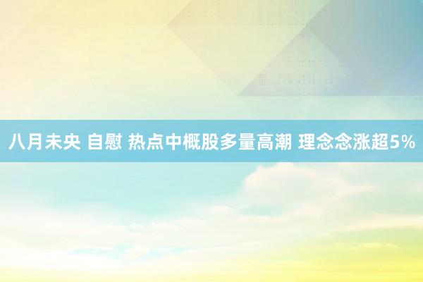 八月未央 自慰 热点中概股多量高潮 理念念涨超5%