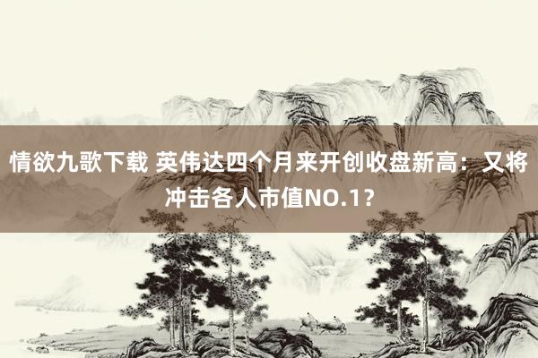 情欲九歌下载 英伟达四个月来开创收盘新高：又将冲击各人市值NO.1？