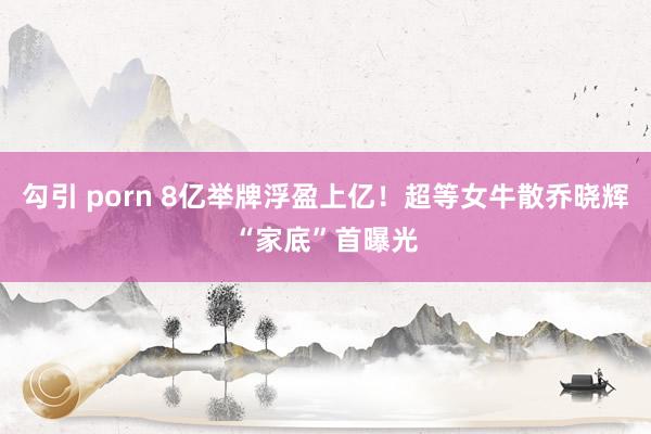 勾引 porn 8亿举牌浮盈上亿！超等女牛散乔晓辉“家底”首曝光