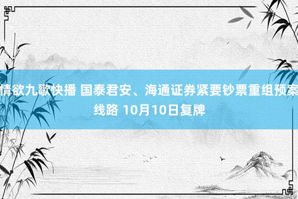 情欲九歌快播 国泰君安、海通证券紧要钞票重组预案线路 10月10日复牌