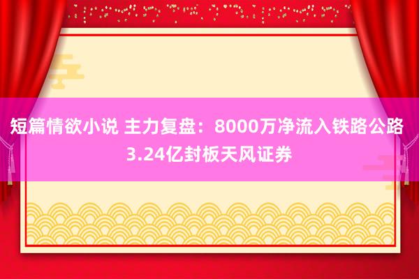 短篇情欲小说 主力复盘：8000万净流入铁路公路 3.24亿封板天风证券
