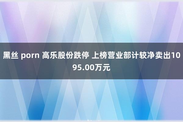 黑丝 porn 高乐股份跌停 上榜营业部计较净卖出1095.00万元