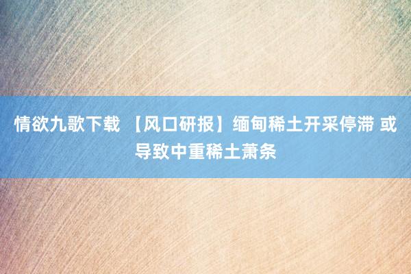 情欲九歌下载 【风口研报】缅甸稀土开采停滞 或导致中重稀土萧条