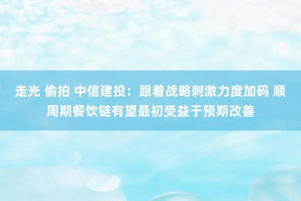 走光 偷拍 中信建投：跟着战略刺激力度加码 顺周期餐饮链有望最初受益于预期改善