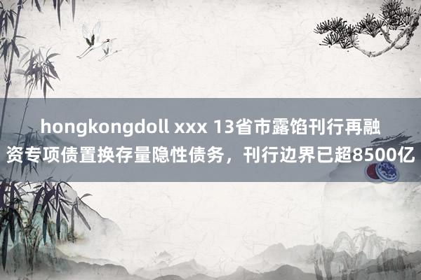 hongkongdoll xxx 13省市露馅刊行再融资专项债置换存量隐性债务，刊行边界已超8500亿