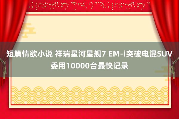 短篇情欲小说 祥瑞星河星舰7 EM-i突破电混SUV委用10000台最快记录