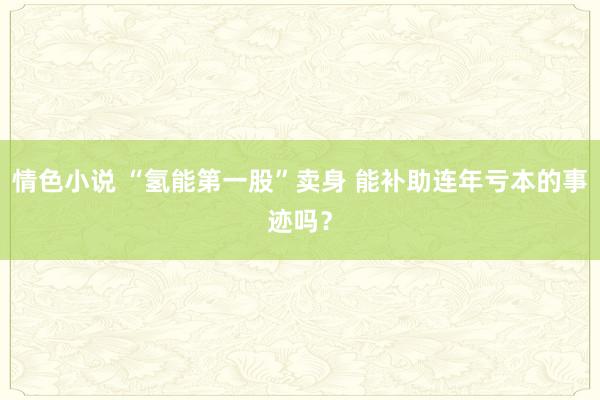 情色小说 “氢能第一股”卖身 能补助连年亏本的事迹吗？