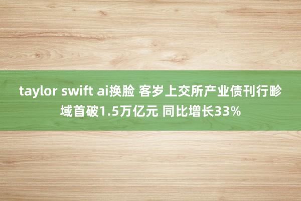 taylor swift ai换脸 客岁上交所产业债刊行畛域首破1.5万亿元 同比增长33%