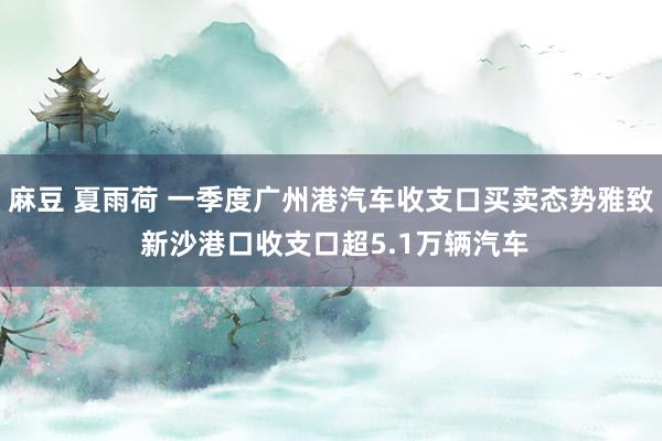麻豆 夏雨荷 一季度广州港汽车收支口买卖态势雅致 新沙港口收支口超5.1万辆汽车