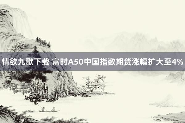 情欲九歌下载 富时A50中国指数期货涨幅扩大至4%