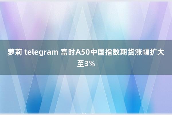 萝莉 telegram 富时A50中国指数期货涨幅扩大至3%